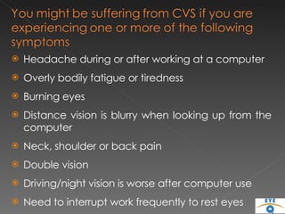 Headache during or after working at a computer  Overly bodily fatigue or tiredness Burning eyes  Distance vision is blurry when looking up from the computer Neck, shoulder or back pain Double vision Driving/night vision is worse after computer use Need to interrupt work frequently to rest eyes 