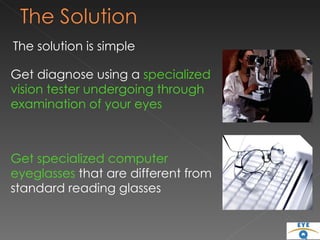 The solution is simple  Get diagnose using a  specialized vision tester undergoing through examination of your eyes Get specialized computer  eyeglasses  that are different from  standard reading glasses 