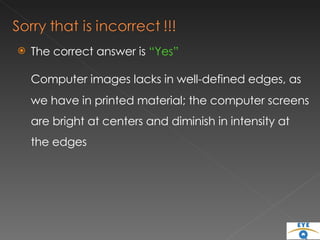 The correct answer is  “Yes” Computer images lacks in well-defined edges, as we have in printed material; the computer screens are bright at centers and diminish in intensity at the edges 