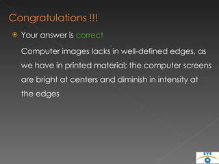 Your answer is  correct Computer images lacks in well-defined edges, as we have in printed material; the computer screens are bright at centers and diminish in intensity at the edges 