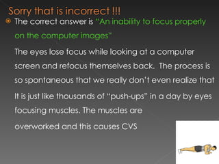 The correct answer is  “An inability to focus properly on the computer images” The eyes lose focus while looking at a computer screen and refocus themselves back.  The process is so spontaneous that we really don’t even realize that It is just like thousands of “push-ups” in a day by eyes focusing muscles. The muscles are  overworked and this causes CVS 