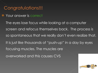 Your answer is  correct The eyes lose focus while looking at a computer screen and refocus themselves back.  The process is so spontaneous that we really don’t even realize that.  It is just like thousands of “push-up” in a day by eyes focusing muscles. The muscles are  overworked and this causes CVS 