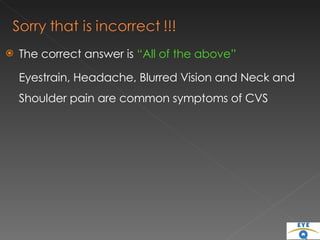 The correct answer is  “All of the above” Eyestrain, Headache, Blurred Vision and Neck and Shoulder pain are common symptoms of CVS 