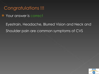 Your answer is  correct Eyestrain, Headache, Blurred Vision and Neck and Shoulder pain are common symptoms of CVS 