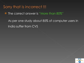 The correct answer is  “More than 80%” As per one study about 85% of computer users in India suffer from CVS 