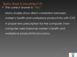 The correct answer is  “Yes” Many studies show direct correlation between worker’s health and workplace productivity with CVS A proper lens prescription for the computer /non-computer users improves worker’s health and workplace productivity/accuracy 