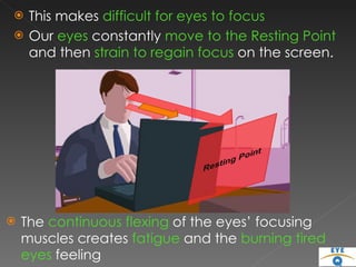This makes  difficult for eyes to focus  Our  eyes  constantly  move to the Resting Point  and then  strain to regain focus  on the screen.  The  continuous flexing  of the eyes’ focusing muscles creates  fatigue  and the  burning tired eyes  feeling 