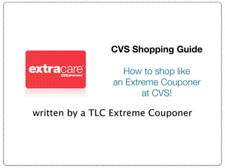 CVS Shopping Guide

                   How to shop like
                 an Extreme Couponer
                        at CVS!
                          Save Money at
written by a TLC Extreme Couponer
                              CVS
 