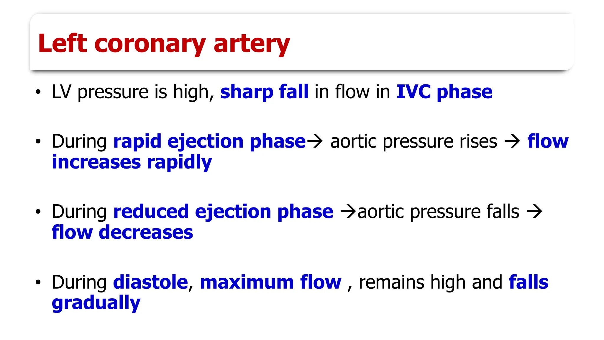 Left coronary artery
• LV pressure is high, sharp fall in flow in IVC phase
• During rapid ejection phase→ aortic pressure rises → flow
increases rapidly
• During reduced ejection phase →aortic pressure falls →
flow decreases
• During diastole, maximum flow , remains high and falls
gradually
 
