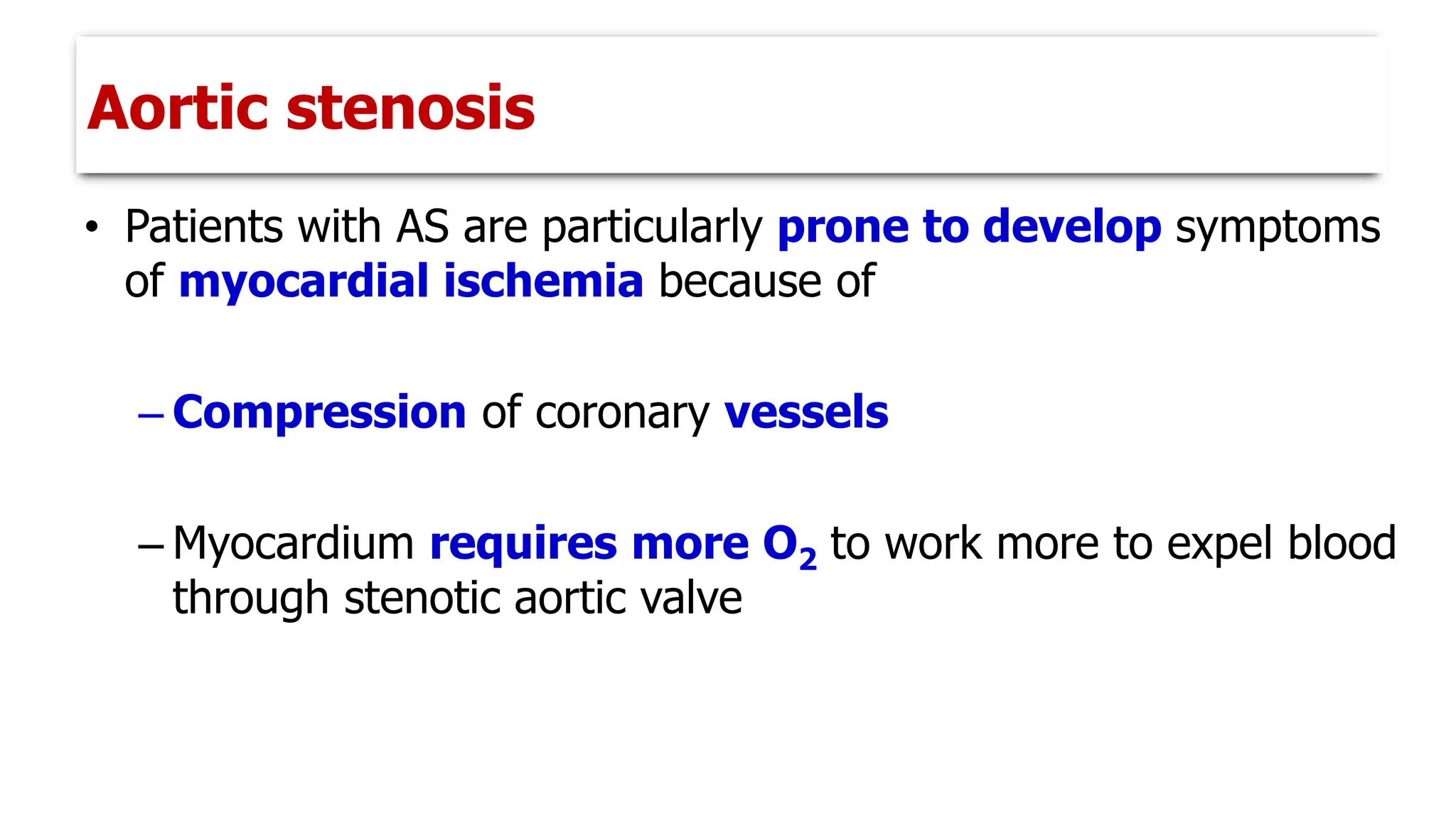 • Patients with AS are particularly prone to develop symptoms
of myocardial ischemia because of
– Compression of coronary vessels
– Myocardium requires more O2 to work more to expel blood
through stenotic aortic valve
Aortic stenosis
 
