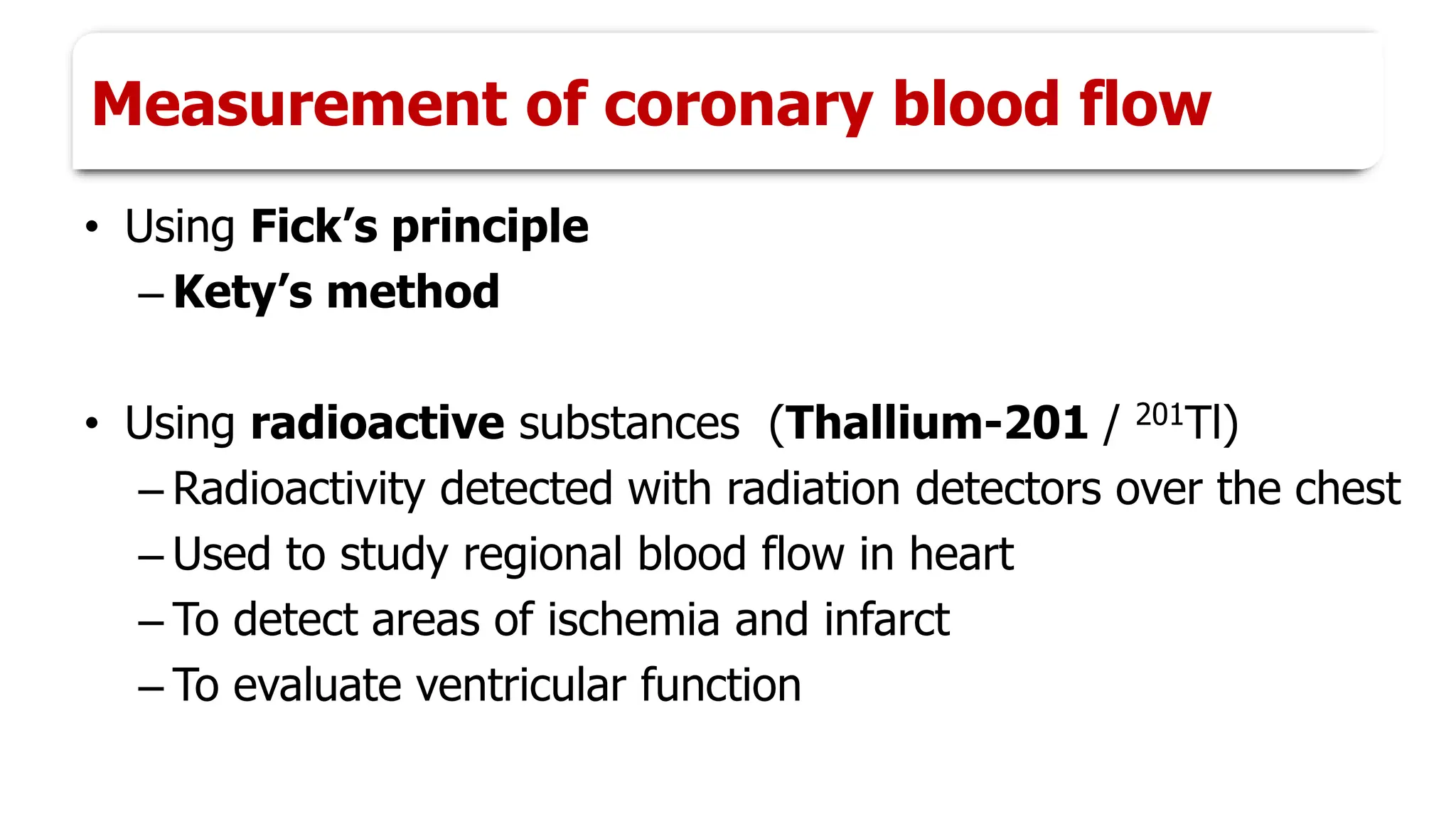 Measurement of coronary blood flow
• Using Fick’s principle
– Kety’s method
• Using radioactive substances (Thallium-201 / 201Tl)
– Radioactivity detected with radiation detectors over the chest
– Used to study regional blood flow in heart
– To detect areas of ischemia and infarct
– To evaluate ventricular function
 