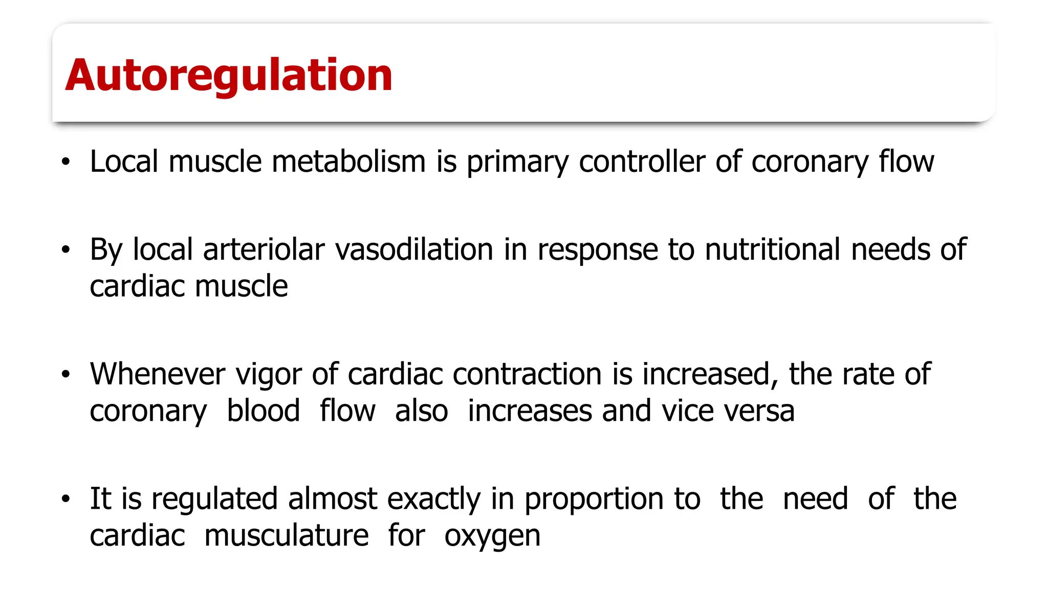 Autoregulation
• Local muscle metabolism is primary controller of coronary flow
• By local arteriolar vasodilation in response to nutritional needs of
cardiac muscle
• Whenever vigor of cardiac contraction is increased, the rate of
coronary blood flow also increases and vice versa
• It is regulated almost exactly in proportion to the need of the
cardiac musculature for oxygen
 