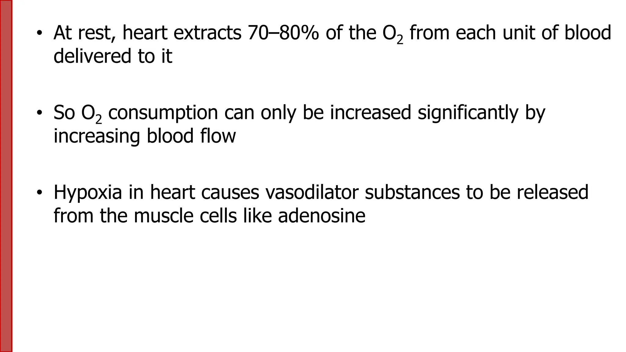 • At rest, heart extracts 70–80% of the O2 from each unit of blood
delivered to it
• So O2 consumption can only be increased significantly by
increasing blood flow
• Hypoxia in heart causes vasodilator substances to be released
from the muscle cells like adenosine
 