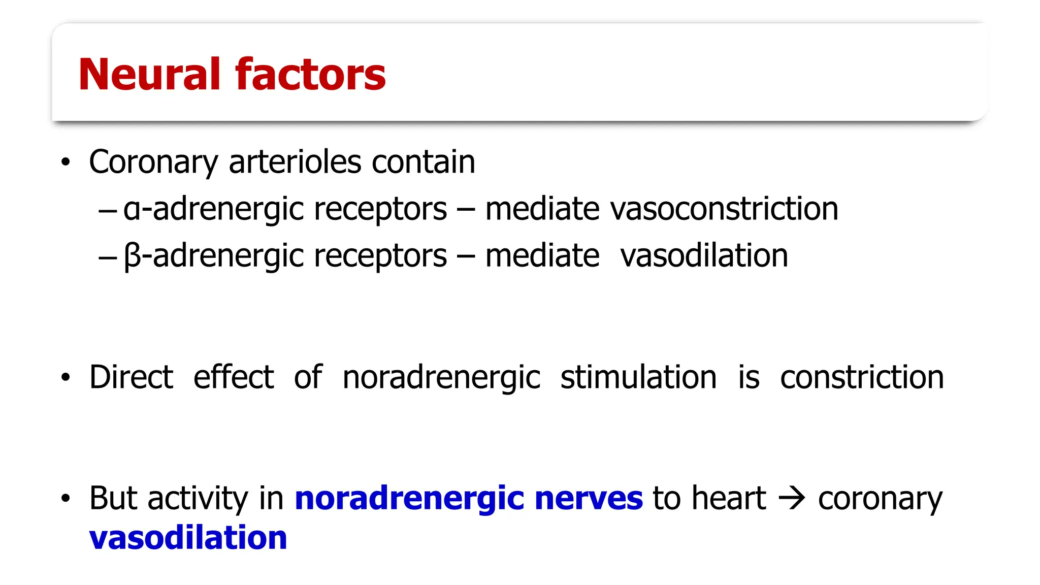 Neural factors
• Coronary arterioles contain
– α-adrenergic receptors – mediate vasoconstriction
– β-adrenergic receptors – mediate vasodilation
• Direct effect of noradrenergic stimulation is constriction
• But activity in noradrenergic nerves to heart → coronary
vasodilation
 
