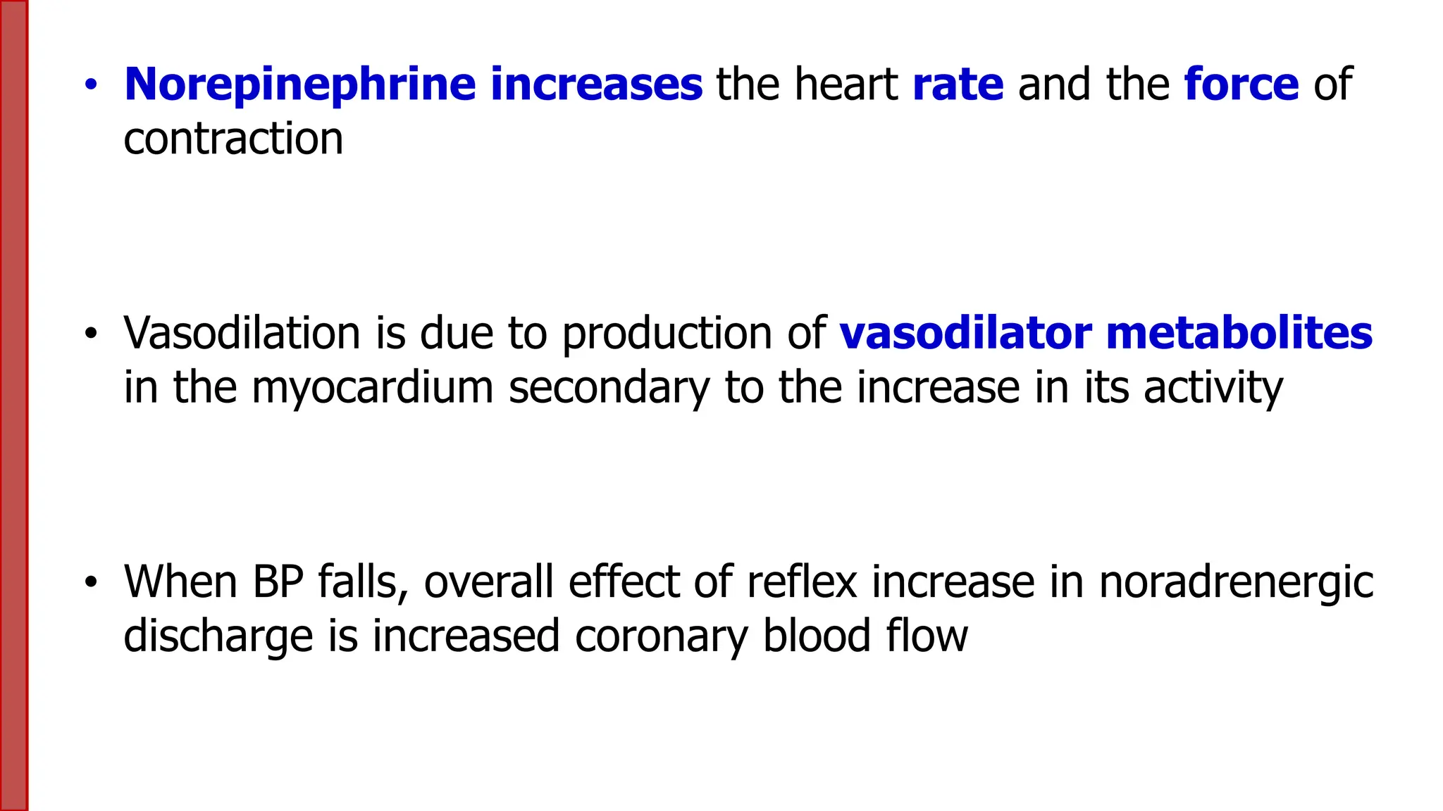 • Norepinephrine increases the heart rate and the force of
contraction
• Vasodilation is due to production of vasodilator metabolites
in the myocardium secondary to the increase in its activity
• When BP falls, overall effect of reflex increase in noradrenergic
discharge is increased coronary blood flow
 