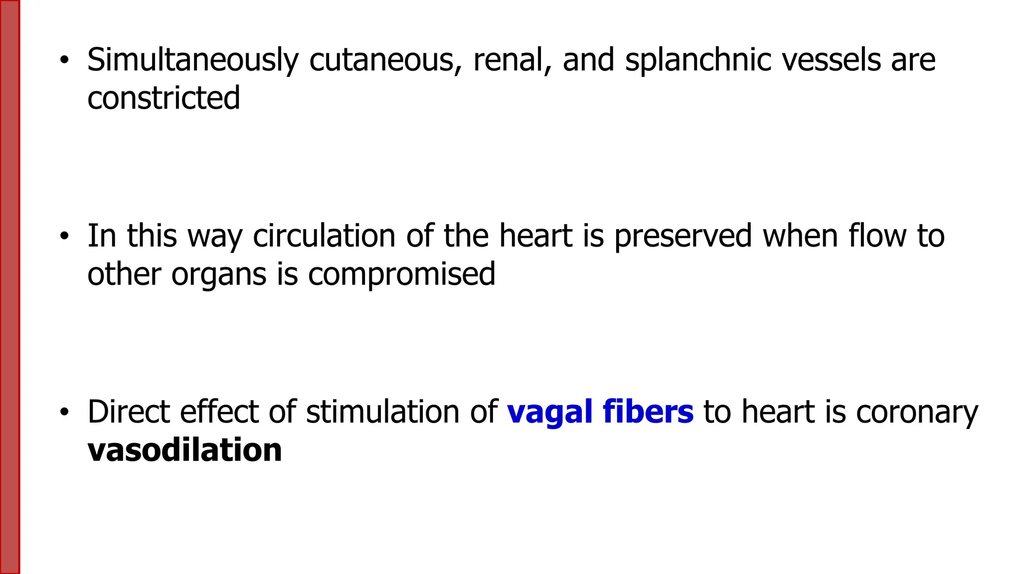 • Simultaneously cutaneous, renal, and splanchnic vessels are
constricted
• In this way circulation of the heart is preserved when flow to
other organs is compromised
• Direct effect of stimulation of vagal fibers to heart is coronary
vasodilation
 