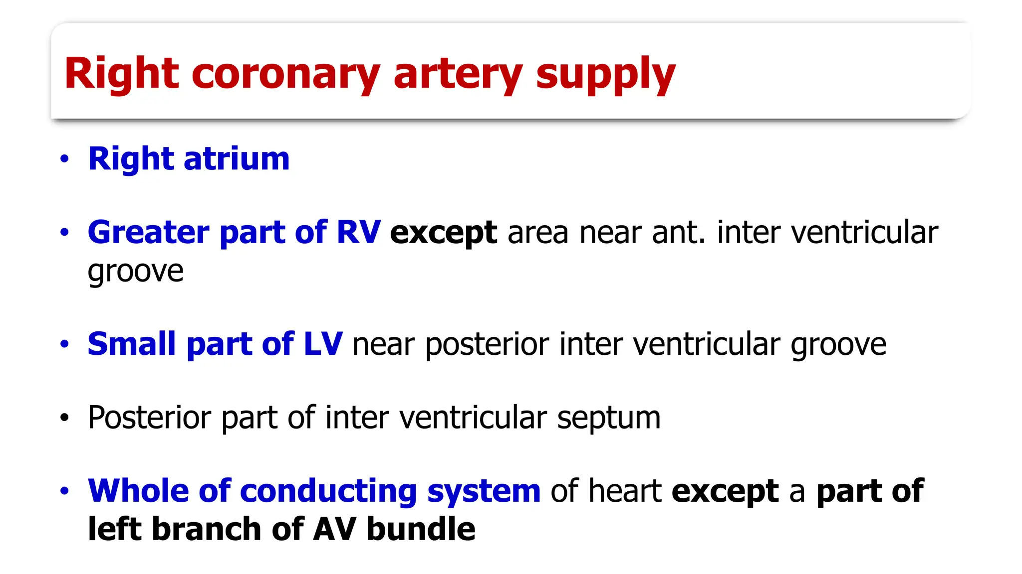 Right coronary artery supply
• Right atrium
• Greater part of RV except area near ant. inter ventricular
groove
• Small part of LV near posterior inter ventricular groove
• Posterior part of inter ventricular septum
• Whole of conducting system of heart except a part of
left branch of AV bundle
 