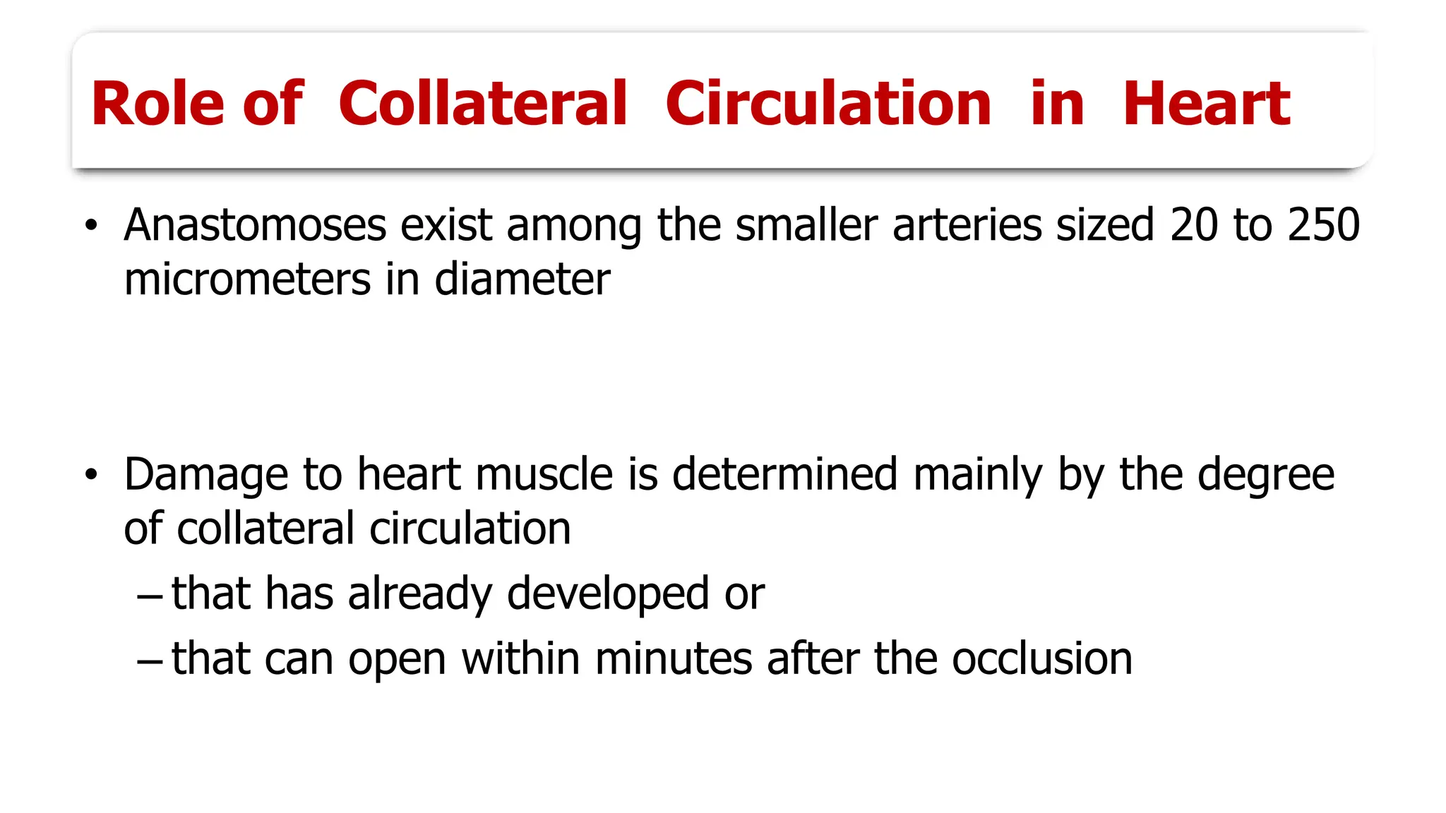 Role of Collateral Circulation in Heart
• Anastomoses exist among the smaller arteries sized 20 to 250
micrometers in diameter
• Damage to heart muscle is determined mainly by the degree
of collateral circulation
– that has already developed or
– that can open within minutes after the occlusion
 