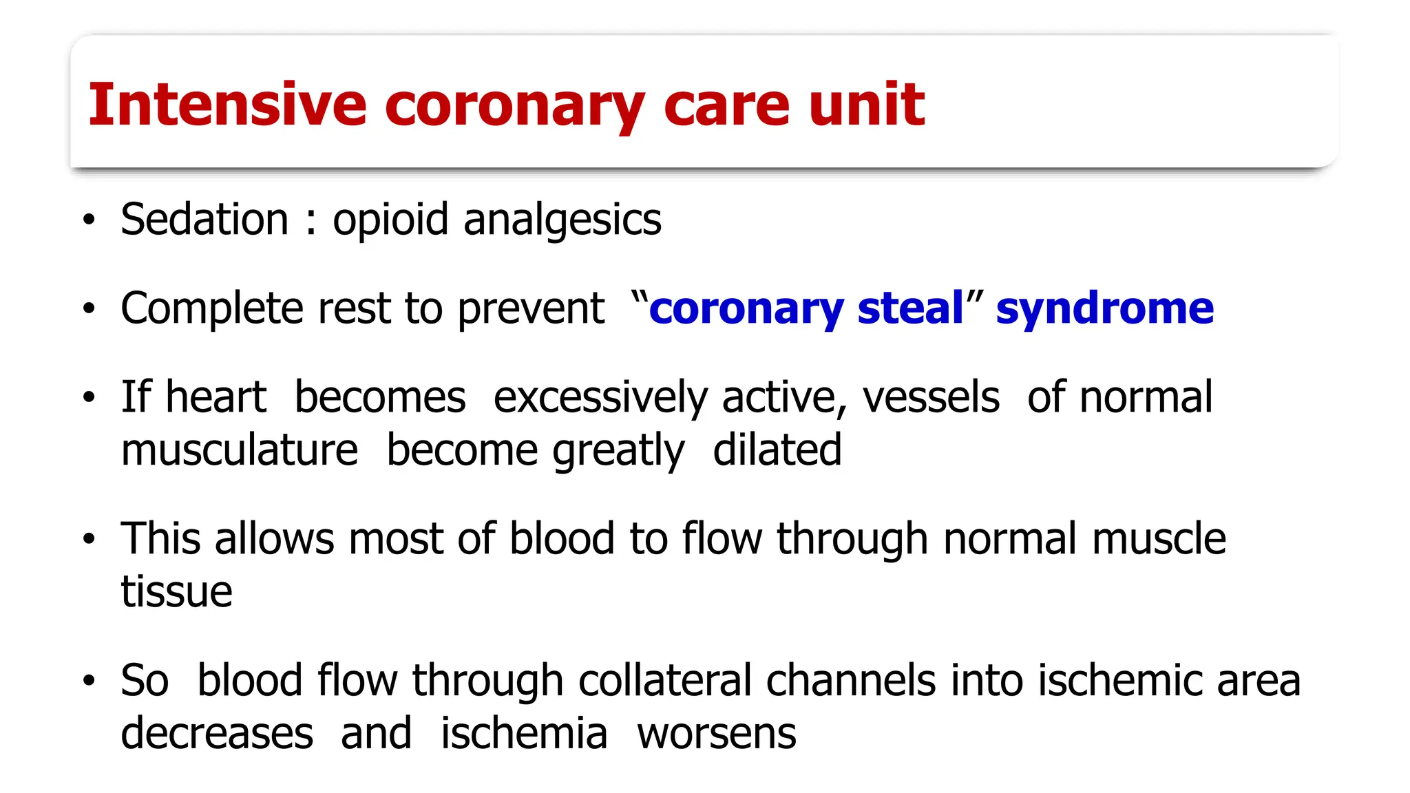 Intensive coronary care unit
• Sedation : opioid analgesics
• Complete rest to prevent “coronary steal” syndrome
• If heart becomes excessively active, vessels of normal
musculature become greatly dilated
• This allows most of blood to flow through normal muscle
tissue
• So blood flow through collateral channels into ischemic area
decreases and ischemia worsens
 