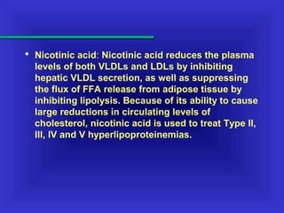  Nicotinic acid: Nicotinic acid reduces the plasma
levels of both VLDLs and LDLs by inhibiting
hepatic VLDL secretion, as well as suppressing
the flux of FFA release from adipose tissue by
inhibiting lipolysis. Because of its ability to cause
large reductions in circulating levels of
cholesterol, nicotinic acid is used to treat Type II,
III, IV and V hyperlipoproteinemias.
 