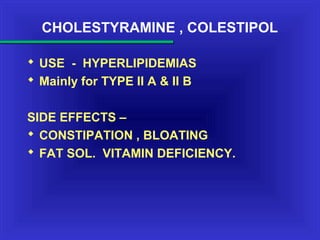 CHOLESTYRAMINE , COLESTIPOL
 USE - HYPERLIPIDEMIAS
 Mainly for TYPE II A & II B
SIDE EFFECTS –
 CONSTIPATION , BLOATING
 FAT SOL. VITAMIN DEFICIENCY.
 