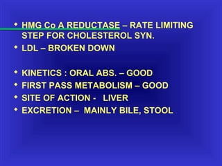  HMG Co A REDUCTASE – RATE LIMITING
STEP FOR CHOLESTEROL SYN.
 LDL – BROKEN DOWN
 KINETICS : ORAL ABS. – GOOD
 FIRST PASS METABOLISM – GOOD
 SITE OF ACTION - LIVER
 EXCRETION – MAINLY BILE, STOOL
 