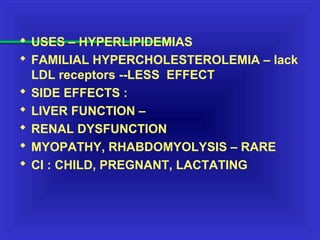  USES – HYPERLIPIDEMIAS
 FAMILIAL HYPERCHOLESTEROLEMIA – lack
LDL receptors --LESS EFFECT
 SIDE EFFECTS :
 LIVER FUNCTION –
 RENAL DYSFUNCTION
 MYOPATHY, RHABDOMYOLYSIS – RARE
 CI : CHILD, PREGNANT, LACTATING
 