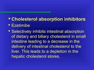 Cholesterol absorption inhibitors
 Ezetimibe
 Selectively inhibits intestinal absorption
of dietary and biliary cholesterol in small
intestine leading to a decrease in the
delivery of intestinal cholesterol to the
liver. This leads to a depletion in the
hepatic cholesterol stores.
 