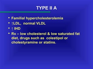 TYPE II A
 Familial hypercholesterolemia
 ↑LDL, normal VLDL
 ↑ IHD
 Rx – low cholesterol & low saturated fat
diet, drugs such as colestipol or
cholestyramine or statins.
 