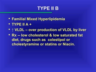 TYPE II B
 Familial Mixed Hyperlipidemia
 TYPE II A +
 ↑ VLDL – over production of VLDL by liver
 Rx -- low cholesterol & low saturated fat
diet, drugs such as colestipol or
cholestyramine or statins or Niacin.
 