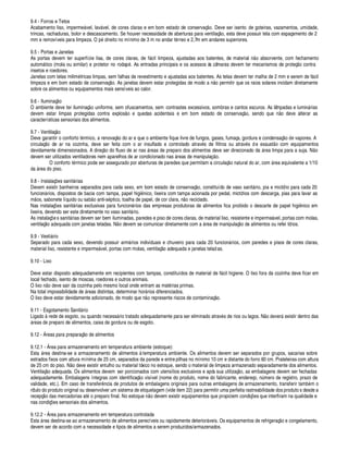 9.4 - Forros e Tetos
Acabamento liso, imperm
¤
¥ vel, lav¥ vel, de cores claras e em bom estado de conservaç¦¢§ . Deve ser isento de goteiras, vazamentos, umidade,
trincas, rachaduras, bolor e descascamento. Se houver necessidade de aberturas para ventilaç¦ o, esta deve possuir tela com espaçamento de 2
mm e removíveis para limpeza. O ¨¢
£
ireito no mínimo de 3 m no andar t rreo e 2,7m em andares superiores.
9.5 - Portas e Janelas
As portas devem ter superfície lisa, de cores claras, de f¥ cil limpeza, ajustadas aos batentes, de material ¢¦¢§
 
bsorvente, com fechamento
autom¥ tico (mola ou similar) e protetor no roda¨ . As entradas principais e os acessos às câmaras devem ter mecanismos de proteç¦¢§ contra
insetos e roedores.
Janelas com telas milim tricas limpas, sem falhas de revestimento e ajustadas aos batentes. As telas devem ter malha de 2 mm e serem de f¥ cil
limpeza e em bom estado de conservaç¦¢§ . As janelas devem estar protegidas de modo a n¦ o permitir que os raios solares incidam diretamente
sobre os alimentos ou equipamentos mais sensíveis ao calor.
9.6 - Iluminaç¦ o
O ambiente deve ter iluminaç¦§¢ iforme, sem ofuscamentos, sem contrastes excessivos, sombras e cantos escuros. As lâmpadas e lumi¢¥ rias
devem estar limpas protegidas contra explos¦¢§
¤
quedas acidentais e em bom estado de conservaç¦§ , sendo que n¦ o deve alterar as
características sensoriais dos alimentos.
9.7 - Ventilaç¦¢§
Deve garantir o conforto t rmico, a renovaç¦ o do ar e que o ambiente fique livre de fungos, gases, fumaça, gordura e condensaç¦§
£¤
vapores. A
circulaç¦¢§ de ar na cozinha, deve ser feita com o ar insuflado e controlado atrav s de filtros ou atrav s de exaust¦¢§ com equipamentos
devidamente dimensionados. A direç¦ o do fluxo de ar nas ¥ reas de preparo dos alimentos deve ser direcionado da ¥ rea limpa para a suja. N¦ o
devem ser utilizados ventiladores nem aparelhos de ar condicionado nas ¥ reas de manipulaç ¦¢§ .
O conforto t rmico pode ser assegurado por aberturas de paredes que permitam a circulaç¦¢§
 
tural do ar, com ¥ rea equivalente a 1/10
£¢ 
¥ rea do piso.
9.8 - Instalaç#
¤
s sanit¥ rias
Devem existir banheiros separados para cada sexo, em bom estado de conservaç¦¢§ , constituído de vaso sanit¥ rio, pia e mictório para cada 20
funcio¢¥ rios, dispostos de bacia com tampa, papel higi ico, lixeira com tampa acionada por pedal, mictórios com descarga, pias para lavar as
m¦¢§ s, sabonete líquido ou s
 $
¦¢§
 
 ti-s¢¨ tico, toalha de papel, de cor clara, n¦§ reciclado.
Nas instalaç#
¤
s sanit¥ rias exclusivas para funcion¥ rios das empresas produtoras de alimentos fica proibido o descarte de papel higi¢ ico em
lixeira, devendo ser este diretamente no vaso sanit¥ rio.
As instalaç#
¤
s sanit¥ rias devem ser bem iluminadas, paredes e piso de cores claras, de material liso, resistente e imperme¥ vel, portas com molas,
ventilaç¦¢§
 ¢£¢¤
uada com janelas teladas. N¦§ devem se comunicar diretamente com
 
¥ rea de manipulaç¦¢§
£¢¤ 
limentos ou refei tórios.
9.9 - Vesti¥ rio
Separado para cada sexo, devendo possuir arm¥ rios individuais e chuveiro para cada 20 funci§¢¢¥ rios, com paredes e pisos de cores claras,
material liso, resistente e imperm
¤
¥ vel, portas com molas, ventilaç¦ o adequada e janelas teladas.
9.10 - Lixo
Deve estar disposto adequadamente em recipientes com tampas, constituídos de material de f¥ cil higiene. O lixo fora da cozinha deve ficar em
local fechado, isento de moscas, roedores e outros animais.
O lix§¢¦¢§
£¢¤
ve sair da cozinha pelo mesmo local onde entram as mat rias primas.
Na total impossibilidade de ¥ reas distintas, determinar hor¥ rios diferenciados.
O lixo deve estar devidamente adicionado, de modo que n¦§ represente riscos de contaminaç¦ o.
9.11 - Esgotamento Sanit¥ rio
Ligado à rede de esgoto, ou quando necess¥ rio tratado adequadamente para ser eliminado atrav s de rios ou lagos. N¦¢§
£¢¤
ver¥ existir dentro das
¥ reas de preparo de alimentos, caixa de gordura ou de esgoto.
9.12 - Áreas para preparaç¦ o de alimentos
9.12.1 - Área para armazenamento em temperatura ambiente (estoque):
Est
 
¥ rea destina-se a armazenamento de alimentos à temperatura ambiente. Os alimentos devem ser separados por grupos, sacarias sobre
estrados fixos com altura mínima de 25 cm, separados da parede e entre pilhas no mínimo 10 cm e distante do forro 60 cm. Prateleiras com altura
de 25 cm do piso. N¦ o deve existir entulho ou material tóxico no estoque, sendo o material de limpeza armazenado separadamente dos alimentos.
Ventilaç¦ o adequada. Os alimentos devem ser porcionados com utensílios exclusivos e após sua utilizaç¦¢§ , as embalagens devem ser fechadas
adequadamente. Embalagens íntegras com identificaç¦§ visível (nome do produto, nome do fabricante, endereço, n
¡
mero de registro, prazo de
validade, etc.). Em caso de transfer¢ cia de produtos de embalagens originais para outras embalagens de armazenamento, transferir tam
$
 m o
rótulo do produto original ou desenvolver um sistema de etiquetagem (vide item 22) para permitir uma perfeita rastreabilidade dos produto s desde a
recepç¦¢§
£¢ 
s mercadorias at o preparo final. No estoque ¢¦ o devem existir equipamentos que propiciem condiç#
¤
s que interfiram na qualidade e
nas condiç#
¤
s sensoriais dos alimentos.
9.12.2 - Área para armazenamento em temperatura controlada
Esta ¥ rea destina-se ao armazenamento de alimentos perecíveis ou rapidamente deterior¥ veis. Os equipamentos de refrigeraç¦¢§
¤
congelamento,
devem ser de acordo com a necessidade e tipos de alimentos a serem produzidos/armazenados.
 