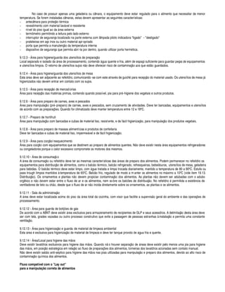 No caso de possuir apenas uma geladeira ou câmara, o equipamento deve estar regulado para o alimento que necessitar de menor
temperatura. Se forem instaladas câmaras, estas devem apresentar as seguintes características:
- antecâmara para proteç¦¢§ t rmica
- revestimento com material lav¥ vel e resistente
- nível do piso igual
 
§
£¢ 
¥ rea externa
- termômetro permitindo a leitura pelo lado externo
- interruptor de segurança localizado na parte externa com lâmpada piloto indicadora ligado - desligado
- prateleiras em aço inox ou outro material apr opriado
- porta que permita a manutenç¦¢§
£¢ 
temperatura interna
- dispositivo de segurança que permita abri -la por dentro, quando utilizar porta herm tica.
9.12.3 - % rea para higiene/guarda dos utensílios de preparaç¦¢§
Local separado e isolado da ¥ rea de processamento, contend§¥ gua quente e fria, al m de espaço suficiente para guardar peças de equipamentos
e utensílios limpos. O retorno de utensílios sujos n¦ o deve oferecer risco de contaminaç¦§
 
§ s que est¦¢§ guardados.
9.12.4 - % rea para higiene/guarda dos utensílios de mesa
Est
 
¥ rea deve ser adjacente ao refeitório, comunicando -se com este atrav s de guich¨ ara recepç¦¢§
£
§ material usado. Os utensílios de mesa j¥
higienizados ¦¢§
£¢¤
vem entrar em contato com os sujos.
9.12.5 - % rea para recepç¦ o de mercadorias
% rea para recepç¦¢§
£¢ 
s mat rias primas, contendo quando possível, pia para pr -higiene dos vegetais e outros produtos.
9.12.6 - % rea para preparo de carnes, aves e pescados
% rea para manipulaç¦§ (pr -preparo) de carnes, aves e pescados, sem cruzamento de atividades. Deve ter bancadas, equipamentos e utensílios
de acordo com as preparaç#
¤
s. Quando for climatizado deve manter temperatura entre 12 e 18' C.
9.12.7 - Preparo de hortifruti
% rea para manipulaç¦¢§ com bancadas e cubas de material liso, resistente, e de f¥ cil higienizaç¦ o, para manipulaç¦¢§
£
§ s produtos vegetais.
9.12.8 - % rea para preparo de massas alimentícias e produtos de confeitaria
Deve ter bancadas e cubas de material liso, imperm
¤
¥ vel e de f¥ cil higienizaç¦§ .
9.12.9 - % rea para cocç¦ o/reaquecimento
% rea para cocç¦¢§ com equipamentos que se destinem ao preparo de alimentos quentes. N¦¢§
£¢¤
ve existir nesta ¥ rea equipamentos refrigeradores
ou congeladores porque o calor excessivo compromete os motores dos mesmos.
9.12.10 - % rea de consumaç¦ o
A ¥ rea de consumaç¦¢§§¢ refeitório deve ter as mesmas características das ¥ reas de preparo dos alimentos. Podem permanecer no refeitório os
equipamentos para distribuiç¦¢§ de alimentos, como o balc¦¢§ t rmico, balc¦¢§ refrigerado, refresqueiras, bebedouros, utensílios de mesa, geladeira
para bebidas. O balc¦ o t rmico deve estar limpo, com ¥¢ ua tratada e limpa trocada diariamente, mantido a temperatura de 80 a 90' C. Estufa ou
pass trough limpos mantidos à temperatura de 65' C. Balc¦ o frio, regulado de modo a m anter os alimentos no m¥ ximo a 10' C (vide item 19.13.
Distribuiç¦¢§ ). Os ornamentos e plantas ¦¢§
£
evem propiciar contaminaç¦¢§
£
§ s alimentos. As plantas n¦§
£¢¤
vem ser adubadas com o adubo
orgânic§
¤
¢¦¢§
£¤
vem estar entre o fluxo de ar e os alimentos, nem so bre os balc# es de distribuiç¦¢§ . No refeitóri§© permitida a exist¢ cia de
ventiladores de teto ou c(¦¢§ , desde que o fluxo de ar n¦¢§ incida diretamente sobre os ornamentos, as plantas e os alimentos.
9.12.11 - Sala da administraç¦¢§
A ¥ rea deve estar localizada acima do pis§
£¢ 
¥ rea total da cozinha, com visor que facilite a supervis¦¢§
¤
ral do ambiente e das operaç#
¤
s de
processamento.
9.12.12 - % rea para guarda de botij#
¤
s
£¢¤
¢¥ s
De acordo com a ABNT deve existir ¥ rea exclusiva para armazenamento de recipientes de GLP e seus acessórios. A delimitaç¦¢§ dest
 
¥ rea deve
ser com tela, grades vazadas ou outro processo construtivo que evite a passagem de pessoas estranhas à instalaç¦ o e permita uma constante
ventilaç¦¢§ .
9.12.13 - % rea para higienizaç¦ o e guarda de material de limpeza ambiental
Est
 
¥ rea  exclusiva para higienizaç¦¢§
£¢¤
material de limpeza e deve ter tanque provi
£
§
£¢¤
¥¢¢
 
fria e quente.
9.12.14 - % rea/Local para higiene das m¦¢§ s
Deve existir lavatórios exclusivos para higiene das m¦ os. Q
 

£
§¢¦ o houver separaç¦¢§
£¢¤
¥ reas deve existir pelo menos uma pia para higiene
das m¦¢§ s, em posiç¦ o estrat¢ ica em relaç¦¢§
 
§ fluxo de preparaç#
¤
s dos alimentos, torneiras dos lavatórios acionadas sem contato manual.
N¦ o deve existir s
 ¢$
¦§
 
 ti-s¢¨ tico para higiene das m¦¢§ s nas pias utilizadas para manipulaç¦¢§
¤
preparo dos alimentos, devido ao alto risco de
contaminaç¦¢§ química dos alimentos.
Fluxo compatível com o Lay out
para a manipulação correta de alimentos
 
