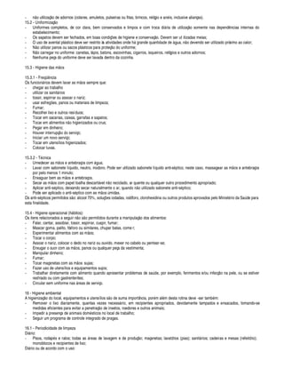 - ¢¦¢§ tilizaç¦ o de adornos (colares, amuletos, pulseiras ou fitas, brincos, relógi§
¤ 
¢ is, inclusive alianças).
15.2 - Uniformizaç¦¢§
- Uniformes completos, de cor clara, bem conservados e limpos e com troca di¥ ria de utilizaç¦ o somente nas depend¢ cias internas do
estabelecimento;
- Os sapatos devem ser fechados, em boas condiç# es de higiene e conservaç¦ o. Devem ser ut ilizadas meias;
- O uso de avental pl¥ stico deve ser restrito às atividades onde h¥ grande quanti
£¢ ¢£¢¤£¢¤
¥¢¢
 
, ¢¦¢§
£¢¤
vendo ser utilizado próximo ao calor;
- N¦ o utilizar panos ou sacos pl¥ sticos para proteç¦¢§
£
§¢ iforme;
- N¦ o carregar no uniforme: canetas, l¥¨ is, batons, escovinhas, cigarros, isqueiros, relógios e outros adornos;
- Nenhuma peça do uniforme deve ser lavada dentro da cozinha.
15.3 - Higiene das m¦¢§ s
15.3.1 - Fr
¤
)¢¢ cia
Os funci§¢¥ rios devem lavar as m¦ os sempre que:
- chegar ao trabalho
- utilizar os sanit¥ rios
- tossir, espirrar ou assoar o nariz;
- usar esfreg# es, panos ou materiais de limpeza;
- Fumar;
- Recolher lixo e outros resíduos;
- Tocar em sacarias, caixas, garrafas e sapatos;
- Tocar em alimentos ¢¦¢§( igienizados ou crus;
- Pegar em dinheiro;
- Houver interrupç¦§
£
§ serviço;
- Iniciar um novo serviço;
- Tocar em utensílios higienizados;
- Colocar luvas.
15.3.2 - T cnica
- Umedecer as m¦§ s e antebraços com ¥¢¢
 
;
- Lavar com sabonete líquido, neutro, inodoro. Pode ser utilizado sabonete líquido anti-s¢¨ tico, neste caso, massagear as m¦§ s e antebraços
por pelo menos 1 minuto;
- Enxaguar bem as m¦ os e antebraços.
- Secar as m¦ os com papel toalha descart¥ vel ¢¦§ reciclado, ar quente ou qualquer outro procedimento apropriado;
- Aplicar anti-s¢¨ tico, deixando secar naturalmente o ar, q
 

£
§¢¦¢§ tilizado sabonete anti-s¢¨ tico;
- Pode ser aplicado o anti-s¢¨ tico com as m¦¢§ s
¡
midas.
Os anti-s¢¨ ticos permitidos s¦ o: ¥ lcool 70%, soluç#
¤
s iodadas, iodóforo, clorohexidina ou outros produtos aprovados pelo Minist rio da S
 ¢¡
de para
esta finalidade.
15.4 - Higiene operacional ((¢¥ bitos):
Os itens relacionados a seguir n¦§ s¦¢§ permitidos durante a manipulaç¦ o dos alimentos:
- Falar, cantar, assobiar, tossir, espirrar, cuspir, fumar;
- Mascar goma, palito, fósforo ou similares, chupar balas, come r;
- Experimentar alimentos com as m¦ os;
- Tocar o corpo;
- Assoar o nariz, colocar o dedo no nariz ou ouvido, mexer no cabelo ou pentear-se;
- Enxugar o suor com as m¦§ s, panos ou qualquer peça da vestimenta;
- Manipular dinheiro;
- Fumar;
- Tocar maçanetas com as m¦¢§ s sujas;
- Fazer uso de utensílios e equipamentos sujos;
- Trabalhar diretamente com alimento quando apresentar problemas de s
 ¢¡¢£¤
, por exemplo, ferimentos e/ou infecç¦¢§
 
¨
¤
le, ou se estiver
resfriado ou com gastrenterites;
- Circular sem uniforme nas ¥ reas de serviço.
16 - Higiene ambiental
A higienizaç¦¢§
£
§ local, equipamentos e utensílios s¦¢§
£¢¤
suma importância, por m al m desta rotina deve -ser tam
$
 m:
- Remover o lixo diariamente, quantas vezes necess¥ rio, em recipientes apropriados, devidamente tampados e ensacados, tomando-se
medidas eficientes para evitar a penetraç¦¢§
£¢¤
insetos, roedores e outros animais;
- Impedir a presença de animais dom sticos no local de trabalho;
- Seguir um programa de controle integrado de pragas.
16.1 - Periodicidade de limpeza
Di¥ rio:
- Pisos, roda¨¢ s e ralos; todas as ¥ reas de lavagem e de produç¦¢§ ; maçanetas; lavatórios (pias); sanit¥ rios; cadeiras e mesas (refeitório);
monoblocos e recipientes de lixo;
Di¥ rio ou de acordo com o uso:
 