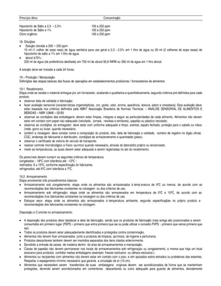 Princípio Ativo Concentraç¦¢§
Hipoclorito de Sódio a 2,0 – 2,5% 100 a 250 ppm
Hipoclorito de Sódio a 1% 100 a 250 ppm
Cloro orgânico 100 a 250 ppm
18. Diluiç#
¤
s
• Soluç¦¢§ clorada a 200 – 250 ppm:
10 ml (1 colher de sopa rasa)
£¢¤
¥¢
 
sanit¥ ria para uso geral a 2,0 - 2,5% em 1 litro d
¤
¥¢¢
 
§¢102 ml (2 colheres de sopa rasas) de
hipoclorito de sódio a 1% em 1 litro
£¢¤
¥¢¢ a.
• ¥ lcool à 70%:
250 ml
£¢¤
¥¢¢
 
(de prefer¢ cia destilada) em 750 ml d
¤
¥ lcool 92,8 INPM ou 330 ml de ¥¢ ua em 1 litr§¥ lcool.
A soluç¦¢§
£¢¤
ve ser trocada a cada 24 horas.
19 – Produç¦¢§ / Manipulaç¦¢§
Definiç# es das etapas
$
¥ sicas dos fluxos de operaç#
¤
s em estabelecimentos produtores / fornecedores de alimentos
19.1. Recebimento
Etapa onde se recebe o material entregue por um fornecedor, avaliando-o qualitativa e quantitativamente, segundo crit rios pr -definidos para cada
produto.
• observar data de validade e fabricaç¦ o;
• fazer avaliaç¦¢§ sensorial (características organol pticas, cor, gosto, odor, aroma, apar¢ cia, textura, sabor e cinestesia). Esta avaliaç¦ o deve
estar baseada nos crit rios definidos pela ABNT Associaç¦¢§ Brasileira de Normas T cnicas – AN% LISE SENSORIAL DE ALIMENTOS E
BEBIDAS – NBR 12806 – 02/93
• observar as condiç#
¤
s das embalagens: devem estar limpas, íntegras e seguir as particularidades de cada alimento. Alimentos ¢¦¢§
£¤
vem
estar em contato com papel ¢¦ o adequado (reciclado, jornais, revistas e similares), papel¦ o ou pl¥ stico reciclado;
• observar as condiç#
¤
s do entregador: deve estar com uniforme adequado e limpo, avental, sapato fechado, proteç¦ o para o cabelo ou m¦¢§ s
(rede, gorro ou luvas quando necess¥ rio.
• conferir a rotulagem: deve constar nome e composiç¦¢§
£
§©¨ roduto, lote, data de fabricaç¦¢§
¤
validade, 
¡
mero de registro no ór¢¦¢§§ ficial,
CGC, endereço de fabricante e distribuidor, condiç#
¤
s de armazenamento e quantidade (peso);
• observar o certificado de vistoria do veículo de transporte;
• realizar controle microbiológico e físico-químico quando necess¥ rio, atrav s do laboratório próprio ou terceirizado.
• medir as temperaturas, as quais devem estar adequado e serem registradas no ato do recebimento.
Os perecíveis devem cumprir os seguintes crit rios de temperatura:
congelados: - 18' C com tolerância at -12' C ;
resfriados: 6 a 10' C, conforme especificaç¦§
£
§ fabricante;
refrigerados: at3 ' C com tolerância a 7' C.
19.2. Armazenamento
Etapa envolvendo tr s procedimentos b¥ sicos:
• Armazenamento sob congelamento: etapa onde os alimentos s¦¢§ armazenados à temp eratura de 0' C ou menos, de acordo com as
recomendaç# es dos fabricantes constantes na rotulagem ou dos crit rios de uso.
• Armazenamento sob refrigeraç¦¢§ : etapa onde os alimentos s¦¢§
 
rmazenados em temperatura de 0' C a 10' C, de acordo com as
recomendaç# es dos fabricantes constantes na rotulagem ou dos crit rios de uso.
• Estoque seco: etapa onde os alimentos s¦¢§ armazenados à temperatura ambiente, segundo especificaç# es no próprio produto e
recomendaç# es dos fabricantes constantes na rotulagem.
Disposiç¦¢§
¤
Controle no armazenamento:
• A disposiç¦ o dos produtos deve obedecer a data de fabricaç¦¢§ , sendo que os produtos de fabricaç¦¢§ mais antiga s¦¢§¨¢§ sicionados a serem
consumidos em primeiro lugar (PEPS – primeiro que entra primeiro que sai ou pode utilizar o conceito PVPS - primeiro que vence primeiro que
sai)
• Todos os produtos devem estar adequadamente identificados e protegidos contra contaminaç¦§ .
• Alimentos ¢¦§
£¤
vem ficar armazenados junto a produtos de limpeza, químicos, de higiene e perfumaria.
• Produtos descart¥ veis tam
$
 m devem ser mantidos separados dos itens citados anteriormente.
• É proibido a entrada de caixas de madeira dentro
£¢ 
¥ rea de armazenamentos e manipulaç¦ o.
• Caixas de papel¦ o n¦¢§
£¢¤
vem permanecer nos locais de armazenamentos sob refrigeraç ¦¢§§¢ congelamento, a menos que haja um local
exclusivo para produtos contidos nestas embalagens (exemplo: freezer exclusivo ou câmara exclusiva ).
• Alimentos ou recipientes com alimentos ¢¦§
£¢¤
vem estar em contato com o piso, e sim apoiados sobre estrados ou prateleiras das estantes.
Respeitar o espaçamento mínimo necess¥ rio que garanta a circulaç¦§
£¤ 
r (10 cm).
• Alimentos que necessitem serem transferidos de suas embalagens originais devem ser acondicionados de forma que se mantenham
protegidos, devendo serem acondicionados em contentores descart¥ veis ou outro adequado para guarda de alimentos, devidamente
 