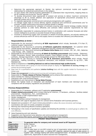  Determine the appropriate approach to Market, the optimum commercial models and supplier
relationships for product/service/contracts in the category.
 To work closely with internal business stakeholders to understand their requirements, mapping these to
the BT strategy and driving the "One-BT" agenda.
 To develop procurement plans appropriate to product and services to deliver maximum commercial
advantage to BT to include selection and application of appropriate procurement processes for a
particular product and or service.
 To negotiate appropriate commercial and contractual arrangements with suppliers..
 To manage supply base to ensure delivery against contractual and commercial commitments and “In
Contract” supplier performance and ensure business benefit is realised.
 To take personal ownership for utilisation of contracts ensuring order channel strategy enables internal
business partners to order items efficiently and contracts reflect customer requirements for their
duration.
 Occasionally responsible for analysing demand history in combination with customer forecasts and other
market intelligence to provide an accurate forecast of future demand.
 Involved in streamlining supply chain processes on behalf of business partners, pro-actively seeking out
process efficiencies within BT end to end supply chains to increase their efficiency and effectiveness.
Responsibilities at Airtel :
 Responsible for the sourcing & contracting of B2B requirement which include, Bandwidth, IT & Non IT,
customer support requirement.
 Responsible for the Sourcing & contracting of Software application development for customer which
include license Procurement , Application development and their renewal and maintenance.
 Responsible for the Sourcing & contracting of Passive Infra Items which include , DG , AC , PAC , Batteries
, solar Energy , UPS , Cables etc.
 Responsible for the Sourcing & contracting of Admin & Facilities procurement which include – Stationery,
Freight Forwarders, Events, Sales promotional projects Travel Related contract, Airlines contract, Security
contracts , Storage requirement , facility management contract for PAN India offices.
 Responsible for the Sourcing & contracting of HR & Insurance procurement which include, Payroll
contracting , staffing contracting , Background Verification, and employee Insurance for eg GTLI , GPA
Mediclaim etc .
 Hands on Experience of handling National as well as International high profile Events.
 Work with/coordinate with a group of cross-functional people to deploy the Operations & sourcing strategy and
achieve the purchasing targets.
 Keep track on a quantitative and qualitative (relation building) basis with the supplier market for Fluorescent on a
Global scale.
 Proper risk management including second sourcing and contingency planning.
 Responsible for Timely release of Partner Payment and to enhance their satisfaction score.
 Active member for making of department annual budget.
 Interaction with cross functional teams.
 Establishment and improvement of Scrap Sales Process.
 Deliver the highest levels of motivation and development of team members and individual and store
compliance with all company regulations and procedures.
Previous Responsibilities:
 Responsible for IT Hardware, software and IT application procurement.
 Project related procurement which include ordering for Interiors , IT hardware , software , facilities related
procurement , Transformers , PLC , commodities etc .
 Active member of SAP Implementation team.
 Vendor management.
 Admin and facilities contract finalization & management.
 Coordination with Legal & regulatory team for contract terms finalization with business partners .
 Adopted and succeeded in JIT (Just-in-time) procurement to reduce the excess inventory and wastage.
 Coordination with team for timely completion of project.
 Planning and maintaining efficient Inventory operations.
 Participating in the review of specification updates and directing the activities to control group to achieve the
cost efficiency.
 Value Engineering and cost reduction.
 Suggestion and improvement area detection and communicating to management.
 Preparing Various MIS reports, participating in daily Management review meeting.
PROJECT WALKTHROUGH
Title To generate sales for company and received award as BT Superstar
Organization British Telecom
Project Span June 14 – Dec 14
Project Cost GBP 15 Mn
Description Led the sales team on one RFP invited by one of organization whose contract was owned by
me , supported sales team in making RFP response ,opened the gate of sales person in
supplier side , strategy making with senior management team . It resulted in to a winning of
opportunity. Appreciation & award received from management.
 