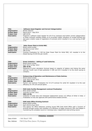 PERSONAL DOSSIER
Date of Birth : 14th March’ 1983
Res. Address :784 P, First Floor ,Sector -9A, Gurgaon
Title Software Asset Register and Correct Categorization
Organization British Telecom
Project Span March’2014 – Sep 2014
Project Cost GBP 40 Mn
Description Prepared a software asset register for all of my contracts and further correct categorization
of these contracts resulted enable us to surrender/ better utilization of unused licenses and
also gave a better scope of negotiation of contracts which resulted in to a cost saving of GBP
5 Mn.
Title Solar Power Plant at Airtel MSC.
Organization Bharti Airtel Limited
Project Span Jan’2012 to June’ 2012
Project Cost INR 20 Mn
Description Contract Finalization for 100 Kw Solar Power Plant for Airtel MSC, UP, resulted in to the
Diesel Saving of 2193 ltrs per month.
Title Green Initiative – Selling of used batteries.
Organization Bharti Airtel Limited
Project Span April ’2012 to May’ 2012
Project Cost INR 70 Mn
Description Designing of price calculation formula based on capacity of battery and linking the same
with per month cost of lead published in LME and US $ resulted in to the direct saving to
company .
Title Outsourcing of Operation and Maintenance of Data Centres.
Organization Bharti Airtel Limited
Project Span June ’2012 to Oct’ 2012
Project Cost INR 1090 Mn
Description Partner and Contract Finalization for O & M contract for airtel DC resulted in to the cost
efficiency of 17% wrt annual spend.
Title PAN India Facility Management contract Finalization
Organization Bhari Airtel Limited
Project Span June’2011 to Dec’ 2011
Project Cost INR 115 Mn
Description Collection of total area and manpower deployment across 112 offices of Airtel in India. 2
Finalization of only two agencies with performance based contract.
Title PAN India Office Printing Contract
Organization Bharti Airtel Limited
Project Span April 2010 to Aug’ 2010
Description One agency for office stationery printing across PAN India Airtel Office with a function of
printing through access card resulted in to efficiency of paper buying by 30% and helped in
maintaining the complete record on individual wise / department wise printing record.
 