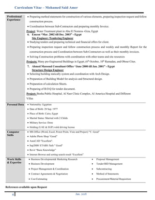 Curriculum Vitae – Mohamed Said Amer
4 Jan. 2018
Professional
Experience
 Preparing method statements for construction of various elements, preparing inspection request and follow
construction process.
 Coordination between Sub-Contractors and preparing monthly Invoice.
Project: Water Treatment plant in Abu El Nomros -Giza, Egypt
6. Emcon “Mar. 2002 till Dec. 2003” - Egypt
Site Engineer /Tendering Engineer
 Studying tenders and preparing technical and financial offers for client.
 Preparing inspection request and follow construction process and weekly and monthly Report for the
construction process and Coordination between Sub-Contractors as well as their monthly invoices.
 Solving Construction problems with coordination with other teams and site resources
Projects: Many pre-Engineered Buildings in Egypt; (6th
October, 10th
Ramadan, and Obour Cites.
7. Ahmed Massoud Consultant Office “June 2000 till Jan. 2001” - Egypt
Structure Design Engineer
 Selecting building statically system and coordination with Arch Design.
 Preparation of Building Model for analysis and Structural design.
 Preparation of calculation Sheets.
 Preparing of B.O.Q for tender document.
Project: Benha Public Hospital, Al Nasr Clinic Complex, Al America Hospital and Different
Villas
Personal Data  Nationality: Egyptian
 Date of Birth: 28 Sep. 1977
 Place of Birth: Cairo, Egypt
 Marital Status: Married with 2 Childs
 Military Service: Done
 Holding (UAE & EGP) valid driving license
Computer
Skills
 MS Office (Word, Excel, Power Point, Visio and Project) “V. Good”
 Adobe Photo Shop “Good”
 AutoCAD "Excellent".
 Sap2000/ ETABS /Safe " Good"
 Revit “Basic Knowledge”
 Internet Browse and sorting search result “Excellent”
Work Skills
& Expertise
 Business Development& Marketing Research  Proposal Management
 Business Development  Tender/BID Management
 Project Management & Coordination  Subcontracting
 Contract Agreements & Negotiation  Method of Statements
 Cost Estimating  Procurement/Material Requisition
References available upon Request
 