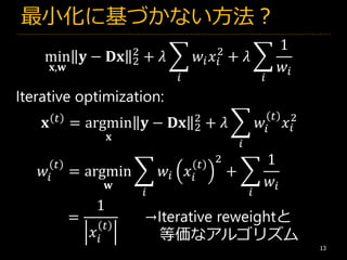 最小化に基づかない方法？
13
min
𝐱,𝐰
𝐲 − 𝐃𝐱 2
2
+ 𝜆 ෍
𝑖
𝑤𝑖 𝑥𝑖
2
+ 𝜆 ෍
𝑖
1
𝑤𝑖
𝐱 𝑡
= argmin
𝐱
𝐲 − 𝐃𝐱 2
2
+ 𝜆 ෍
𝑖
𝑤𝑖
𝑡
𝑥𝑖
2
𝑤𝑖
𝑡
= argmin
𝐰
෍
𝑖
𝑤𝑖 𝑥𝑖
𝑡
2
+ ෍
𝑖
1
𝑤𝑖
Iterative optimization:
=
1
𝑥𝑖
𝑡
→Iterative reweightと
等価なアルゴリズム
 