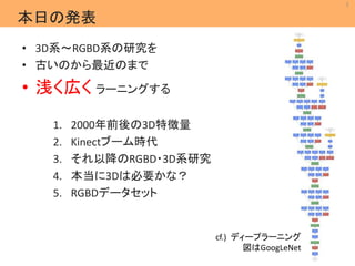 2 
MIL 
Machine Intelligence Lab. 
本日の発表 
• 3D系～RGBD系の研究を 
• 古いのから最近のまで 
• 浅く広くラーニングする 
1. 2000年前後の3D特徴量 
2. Kinectブーム時代 
3. それ以降のRGBD・3D系研究 
4. 本当に3Dは必要かな？ 
5. RGBDデータセット 
cf.) ディープラーニング 
図はGoogLeNet 
 