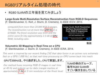 29 
Large-Scale Multi-Resolution Surface Reconstruction from RGB-D Sequences 
(F. Steinbruecker, C. Kerl, J. Sturm, D. Cremers), In IEEE ICCV, 2013. 
動画 
MIL 
Machine Intelligence Lab. 
RGBDリアルタイム処理の時代 
• RGBD SLAMの三年後を見てみましょう 
computed from more than 24.000 RGB-D images. 
The reconstruction run at more than 200 Hz on a 
GTX680. The finest resolution was 5mm and the 
entire scene fit into approximately 2.5 GB of GPU 
RAM, including color. 
Volumetric 3D Mapping in Real-Time on a CPU 
(F. Steinbruecker, J. Sturm, D. Cremers), In IEEE ICRA, 2014. 
This work is inspired by our recent finding [16] that data fusion in an octree runs extremely 
fast on a GPU (>200 Hz), so that real-time processing on CPU comes back into reach. 
GPUで200Hzは、やり過ぎました。CPUで実装します。 
Our method fuses incoming RGB-D images in real-time 
at 45 Hz and outputs up-to-date triangle meshes at 
approximately 1 Hz at 5 mm resolution at the finest level. 
TUMの例のグループ。 
毎年RGBD SLAMの 
すごい論文を出している 
 