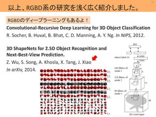 31 
以上、RGBD系の研究を浅く広く紹介しました。 
RGBDのディープラーニングもあるよ！ 
Convolutional-Recursive Deep Learning for 3D Object Classification 
R. Socher, B. Huval, B. Bhat, C. D. Manning, A. Y. Ng. In NIPS, 2012. 
MIL 
Machine Intelligence Lab. 
3D ShapeNets for 2.5D Object Recognition and 
Next-Best-View Prediction. 
Z. Wu, S. Song, A. Khosla, X. Tang, J. Xiao 
In arXiv, 2014. 
 