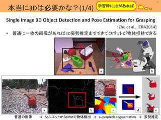 33 
MIL 
学習時に3Dがあれば 
Machine Intelligence Lab. 
本当に3Dは必要かな？(1/4) 
Single Image 3D Object Detection and Pose Estimation for Grasping 
[Zhu et al., ICRA2014] 
• 普通に一枚の画像があれば3D姿勢推定までできてロボットが物体把持できる 
普通の画像→ シルエットからDPMで物体検出→ superpixels segmentation → 姿勢推定 
 