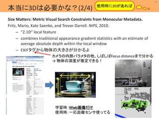 34 
MIL 
使用時に3Dがあれば 
Machine Intelligence Lab. 
本当に3Dは必要かな？(2/4) 
Size Matters: Metric Visual Search Constraints from Monocular Metadata. 
Fritz, Mario, Kate Saenko, and Trevor Darrell. NIPS, 2010. 
– “2.1D” local feature 
– combines traditional appearance gradient statistics with an estimate of 
average absolute depth within the local window 
– EXIFタグから物体の大きさが分かるよ 
カメラの内部パラメタの他、しばしばFocus distanceまで分かる 
→ 物体の深度が推定できる！ 
学習時：Ｗｅｂ画像だけ 
使用時：一応距離センサ使ってる 
 