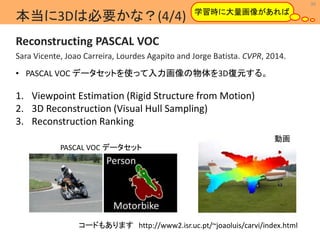 36 
学習時に大量画像があれば 
本当に3Dは必要かな？(4/4) 
Reconstructing PASCAL VOC 
Sara Vicente, Joao Carreira, Lourdes Agapito and Jorge Batista. CVPR, 2014. 
MIL 
• PASCAL VOC データセットを使って入力画像の物体を3D復元する。 
1. Viewpoint Estimation (Rigid Structure from Motion) 
2. 3D Reconstruction (Visual Hull Sampling) 
3. Reconstruction Ranking 
コードもありますhttp://www2.isr.uc.pt/~joaoluis/carvi/index.html 
Machine Intelligence Lab. 
PASCAL VOC データセット 
動画 
 