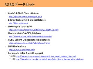37 
MIL 
Machine Intelligence Lab. 
RGBDデータセット 
• Kevin’s RGB-D Object Dataset 
http://rgbd-dataset.cs.washington.edu/ 
• B3DO: Berkeley 3-D Object Dataset 
http://kinectdata.com/ 
• NYU Depth Dataset V2 
http://cs.nyu.edu/~silberman/datasets/nyu_depth_v2.html 
• Hinterstoisser’s ACCV database 
http://campar.in.tum.de/Main/StefanHinterstoisser 
• RGBD Salient Object Detection Dataset 
https://sites.google.com/site/rgbdsaliency/home 
• SUN3D database 
http://sun3d.cs.princeton.edu/ 
• Kanezaki’s color & depth dataset 
（100個）http://www.mi.t.u-tokyo.ac.jp/kanezaki/color_depth_dataset_100.html 
（12個）http://www.isi.imi.i.u-tokyo.ac.jp/software/color_depth_dataset_with_labels.zip 
