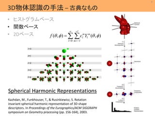9 
MIL 
Machine Intelligence Lab. 
3D物体認識の手法– 古典なもの 
• ヒストグラムベース 
• 関数ベース 
• 2Dベース 
 
 
l 
m 
l f   c Y   
  
m 
l 
( , ) ( , ) 
 
m  
l 
 
0 
l 
Spherical Harmonic Representations 
Kazhdan, M., Funkhouser, T., & Rusinkiewicz, S. Rotation 
invariant spherical harmonic representation of 3D shape 
descriptors. In Proceedings of the Eurographics/ACM SIGGRAPH 
symposium on Geometry processing (pp. 156-164), 2003. 
 