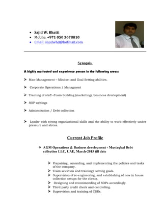 • Sajid W. Bhatti
• Mobile: +971 050 3678010
• Email: sajidwhd@hotmail.com
Synopsis
A highly motivated and experience person in the following areas:
 Man-Management – Mindset and Goal Setting abilities.
 Corporate Operations / Managment
 Training of staff –Team building (marketing/ business development)
 SOP writings
 Adminstration / Debt collection
 Leader with strong organizational skills and the ability to work effectively under
pressure and stress.
Current Job Profile
 AGM Operations & Business development - Mustaqbal Debt
collection LLC, UAE, March-2015 till date
 Prepairing , amending, and implementing the policies and tasks
of the company.
 Team selection and training/ setting goals.
 Supervision of re-engineering, and establishing of new in house
collection setups for the clients.
 Designing and recommending of SOPs accordingly.
 Third party credit check and controlling.
 Supervision and training of CSRs.
 
