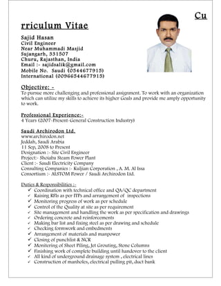 Cu
rriculum Vitae
Sajid Hasan
Civil Engineer
Near Muhammadi Masjid
Sujangarh, 331507
Churu, R ajasthan, India
Email :- sajidsalik@gmail.com
Mobile No. Saudi ( 0544677915)
International (00966544677915)

Objective: -
To pursue more challenging and professional assignment. To work with an organization
which can utilize my skills to achieve its higher Goals and provide me amply opportunity
to work.

Professional Experience:-
4 Years (2007-Present-General Construction Industry)

Saudi Archirodon Ltd.
www.archirodon.net
Jeddah, Saudi Arabia
11 Sep, 2008 to Present
Designation :- Site Civil Engineer
Project:- Shoiaba Steam Power Plant
Client :- Saudi Electricity Company
Consulting Companies :- Kuljian Corporation , A. M. Al Issa
Consortium :- ALSTOM Power / Saudi Archirodon Ltd.

Duties & Responsibilities :-
   Coordination with technical office and QA/QC department
   Raising RFIs as per ITPs and arrangement of inspections
   Monitoring progress of work as per schedule
   Control of the Quality at site as per requirement
   Site management and handling the work as per specification and drawings
   Ordering concrete and reinforcements
   Making bar list and fixing steel as per drawing and schedule
   Checking formwork and embedments
   Arrangement of materials and manpower
   Closing of punchlist & NCR
   Monitering of Sheet Piling, Jet Grouting, Stone Columns
   Finishing work of complete building until handover to the client
   All kind of underground drainage system , electrical lines
   Construction of manholes, electrical pulling pit, duct bank
 