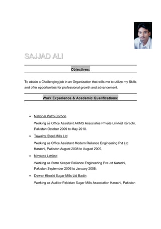 SAJJAD ALISAJJAD ALI
Objectives:
To obtain a Challenging job in an Organization that wills me to utilize my Skills
and offer opportunities for professional growth and advancement.
Work Experience & Academic Qualifications:
]
• National Patro Corbon
Working as Office Assistant AKMS Associates Private Limited Karachi,
Pakistan October 2009 to May 2010.
• Tuwairqi Steel Mills Ltd
Working as Office Assistant Modern Reliance Engineering Pvt Ltd
Karachi, Pakistan August 2008 to August 2009.
• Novatex Limited
Working as Store Keeper Reliance Engineering Pvt Ltd Karachi,
Pakistan September 2006 to January 2008.
• Dewan Khoski Sugar Mills Ltd Badin
Working as Auditor Pakistan Sugar Mills Association Karachi, Pakistan
 