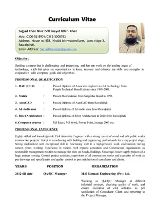 Curriculum Vitae
Objective:
Seeking a career that is challenging and interesting, and lets me work on the leading areas of
technology, a job that gives me opportunities to learn, innovate and enhance my skills and strengths in
conjunction with company goals and objectives.
PROFESSIONAL QUALIFICATION
1. DAE ( Civil) : Passed Diploma of Associate Engineer in civil technology from
Punjab Technical Board Lahore since 1998-2001.
2. Matric : Passed Matriculation from Sargodha Board in 1998.
3. AutoCAD : Passed Diploma of AutoCAD from Rawalpindi
4. 3d studio max : Passed diploma of 3d studio max from Rawalpindi
5. Rivet Architecture : Passed diploma of Rivet Architecture in 2010 from Rawalpindi.
6. Computer courses : MS Excel, MS Word, Power Point, In page 2009 etc.
PROFESSIONAL EXPERIENCE
Highly skilled and knowledgeable Civil Associate Engineer with a strong record of sound and safe public works
construction projects. Adept at coordinating with building and engineering professionals for every project stage.
Strong multitasked with exceptional skill in functioning well in a high-pressure work environment, having
sixteen years working Experience in various well reputed consultant and Construction organizations as
responsible management position to manage the sites on Roads, Buildings, Sewerage, water supply projects of a
huge amount costing. Control project activities, supervision of all construction works and execution of work as
per drawings and specification and quality control as per satisfaction of consultants and clients.
YEARS POSITION ORGANIZATION
2012-till date QA/QC Manager M/S Etimaad Engineering (Pvt) Ltd.
Working as QA/QC Manager at different
industrial projects, checking quality of work, and
ensure execution of civil activities as per
satisfaction of Consultant/ Client and reporting to
the Project Manager.
Sajjad Khan Niazi S/O Inayat Ullah Khan
Mob: 0300-5218901/0312-5000923
Address: House no 558, Khalid bin waleed lane, west ridge 3,
Rawalpindi.
Email Address: Sajjadkhanniazi@gmail.com
 